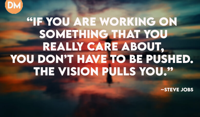 If you are working on something that you really care about, you don’t have to be pushed. The vision pulls you.