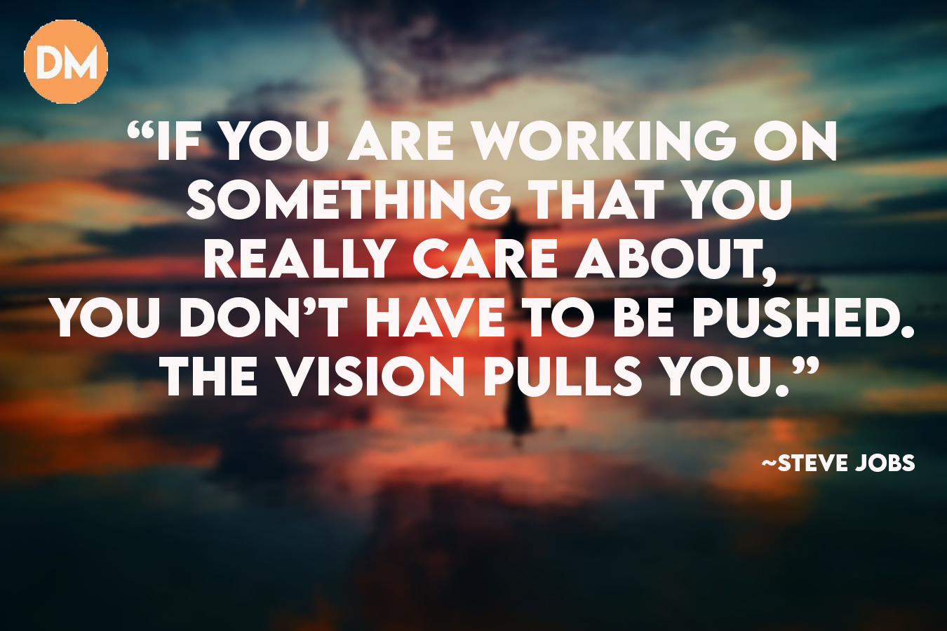 If you are working on something that you really care about, you don’t have to be pushed. The vision pulls you.