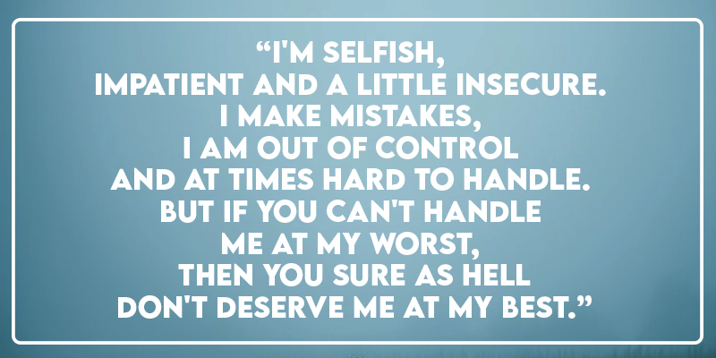 “I'm selfish, impatient and a little insecure. I make mistakes, I am out of control and at times hard to handle. But if you can't handle me at my worst, then you sure as hell don't deserve me at my best.”